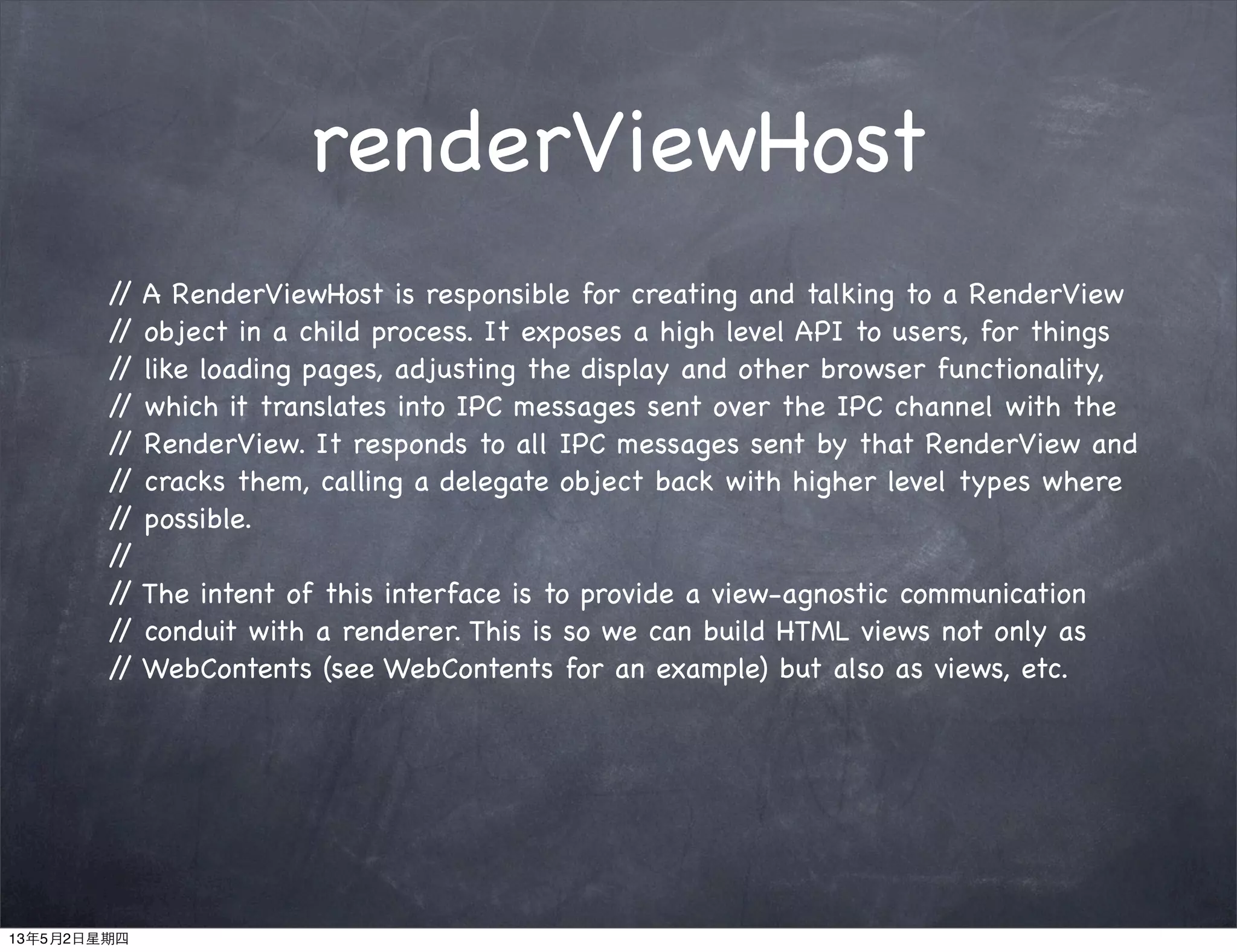 renderViewHost
// A RenderViewHost is responsible for creating and talking to a RenderView
// object in a child process. It exposes a high level API to users, for things
// like loading pages, adjusting the display and other browser functionality,
// which it translates into IPC messages sent over the IPC channel with the
// RenderView. It responds to all IPC messages sent by that RenderView and
// cracks them, calling a delegate object back with higher level types where
// possible.
//
// The intent of this interface is to provide a view-agnostic communication
// conduit with a renderer. This is so we can build HTML views not only as
// WebContents (see WebContents for an example) but also as views, etc.
13年5月2日星期四
 