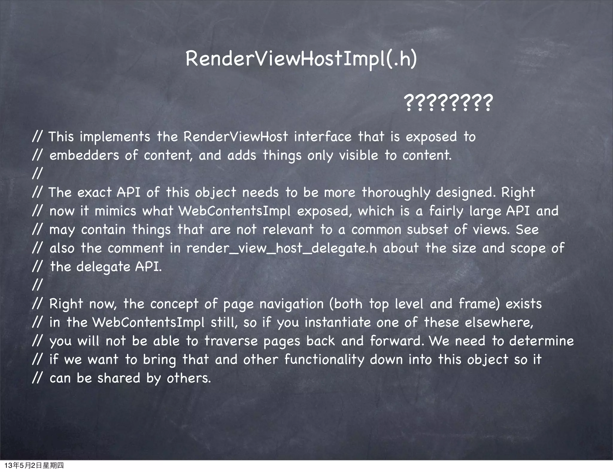 RenderViewHostImpl(.h)
// This implements the RenderViewHost interface that is exposed to
// embedders of content, and adds things only visible to content.
//
// The exact API of this object needs to be more thoroughly designed. Right
// now it mimics what WebContentsImpl exposed, which is a fairly large API and
// may contain things that are not relevant to a common subset of views. See
// also the comment in render_view_host_delegate.h about the size and scope of
// the delegate API.
//
// Right now, the concept of page navigation (both top level and frame) exists
// in the WebContentsImpl still, so if you instantiate one of these elsewhere,
// you will not be able to traverse pages back and forward. We need to determine
// if we want to bring that and other functionality down into this object so it
// can be shared by others.
????????
13年5月2日星期四
 