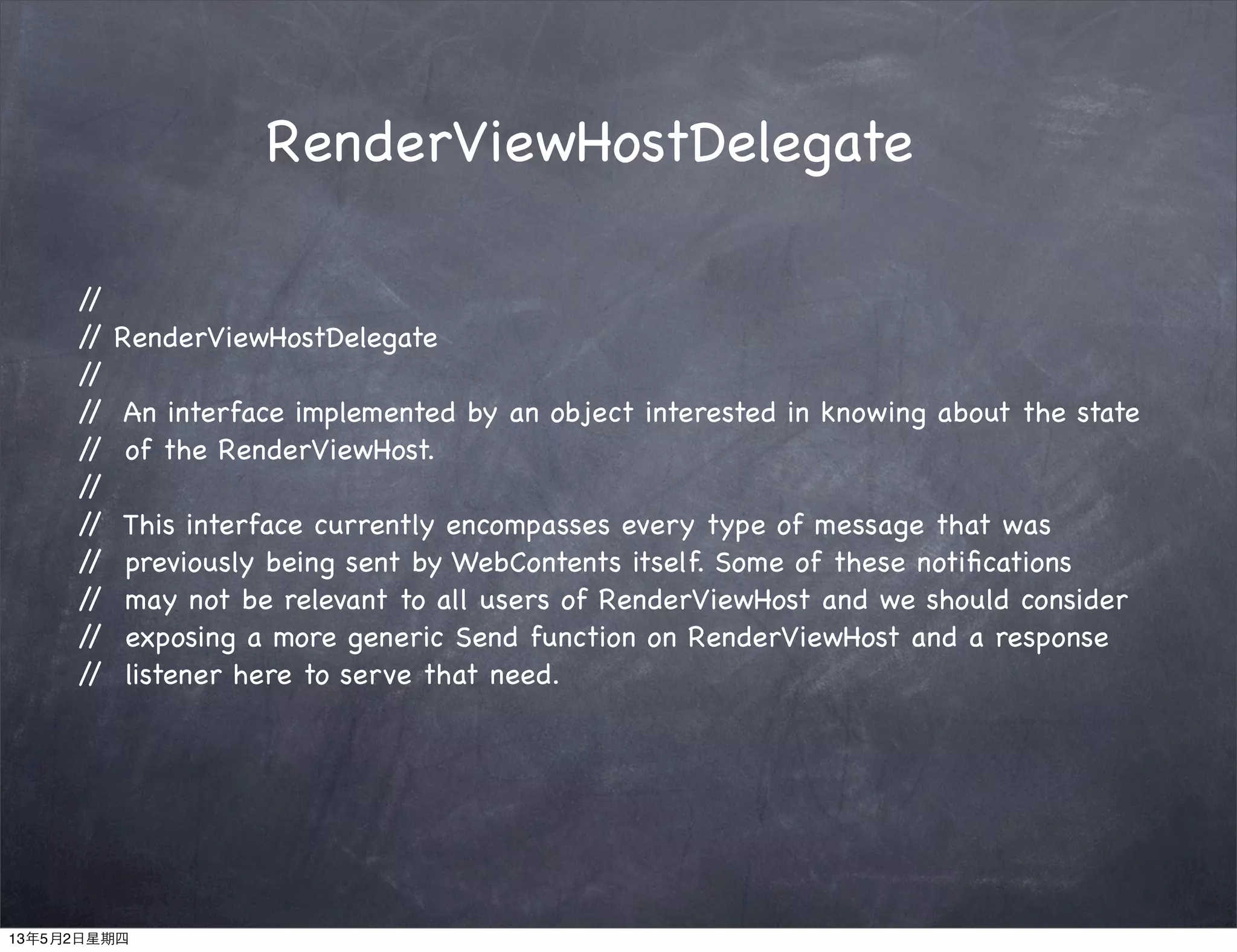 RenderViewHostDelegate
//
// RenderViewHostDelegate
//
// An interface implemented by an object interested in knowing about the state
// of the RenderViewHost.
//
// This interface currently encompasses every type of message that was
// previously being sent by WebContents itself. Some of these notiﬁcations
// may not be relevant to all users of RenderViewHost and we should consider
// exposing a more generic Send function on RenderViewHost and a response
// listener here to serve that need.
13年5月2日星期四
 