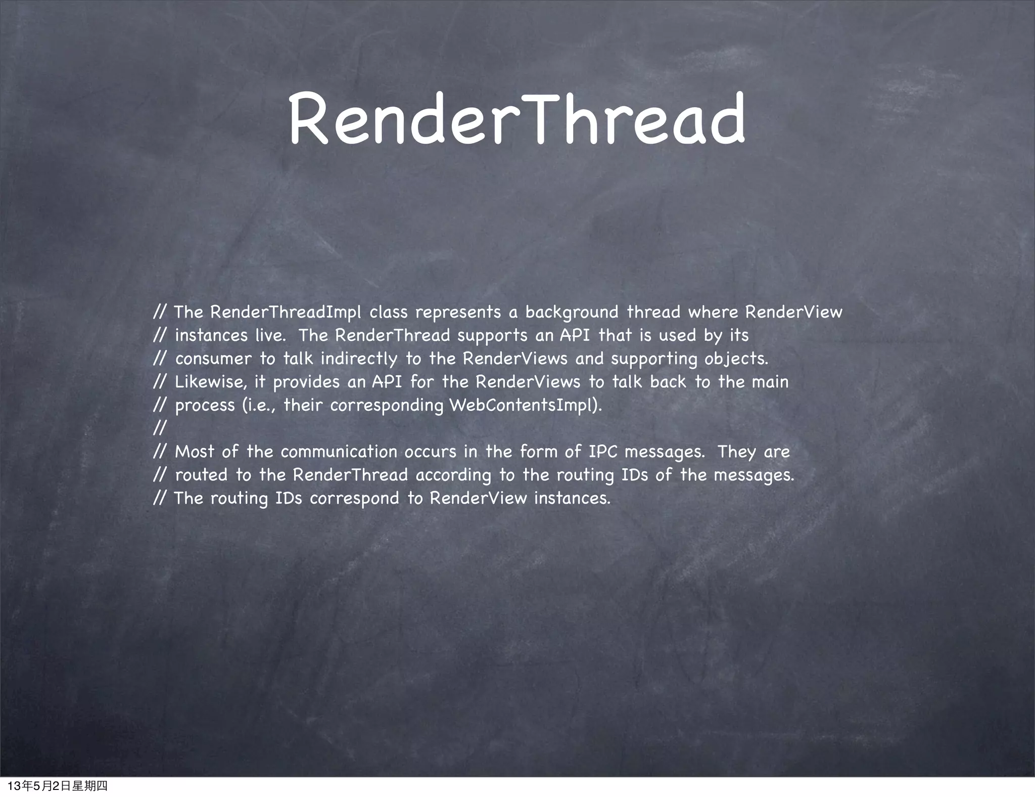 RenderThread
// The RenderThreadImpl class represents a background thread where RenderView
// instances live. The RenderThread supports an API that is used by its
// consumer to talk indirectly to the RenderViews and supporting objects.
// Likewise, it provides an API for the RenderViews to talk back to the main
// process (i.e., their corresponding WebContentsImpl).
//
// Most of the communication occurs in the form of IPC messages. They are
// routed to the RenderThread according to the routing IDs of the messages.
// The routing IDs correspond to RenderView instances.
13年5月2日星期四
 