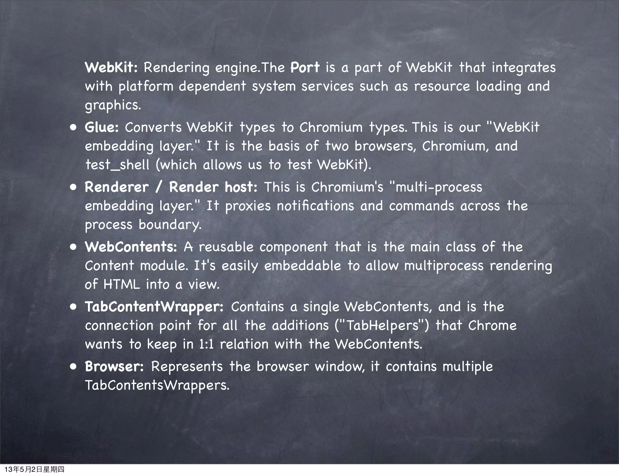 WebKit: Rendering engine.The Port is a part of WebKit that integrates
with platform dependent system services such as resource loading and
graphics.
• Glue: Converts WebKit types to Chromium types. This is our "WebKit
embedding layer." It is the basis of two browsers, Chromium, and
test_shell (which allows us to test WebKit).
• Renderer / Render host: This is Chromium's "multi-process
embedding layer." It proxies notiﬁcations and commands across the
process boundary.
• WebContents: A reusable component that is the main class of the
Content module. It's easily embeddable to allow multiprocess rendering
of HTML into a view.
• TabContentWrapper: Contains a single WebContents, and is the
connection point for all the additions ("TabHelpers") that Chrome
wants to keep in 1:1 relation with the WebContents.
• Browser: Represents the browser window, it contains multiple
TabContentsWrappers.
13年5月2日星期四
 