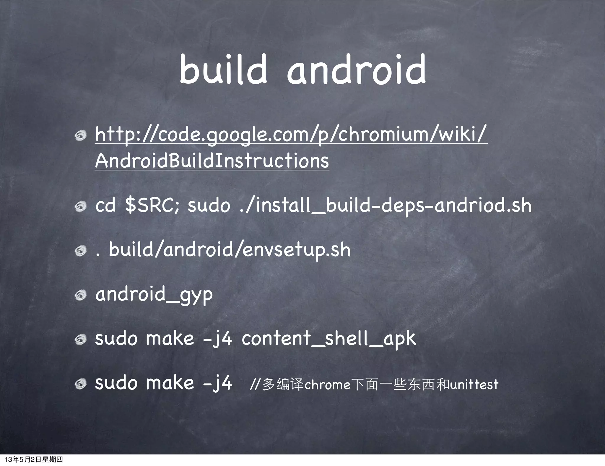 build android
http://code.google.com/p/chromium/wiki/
AndroidBuildInstructions
cd $SRC; sudo ./install_build-deps-andriod.sh
. build/android/envsetup.sh
android_gyp
sudo make -j4 content_shell_apk
sudo make -j4 //多编译chrome下面⼀一些东西和unittest
13年5月2日星期四
 