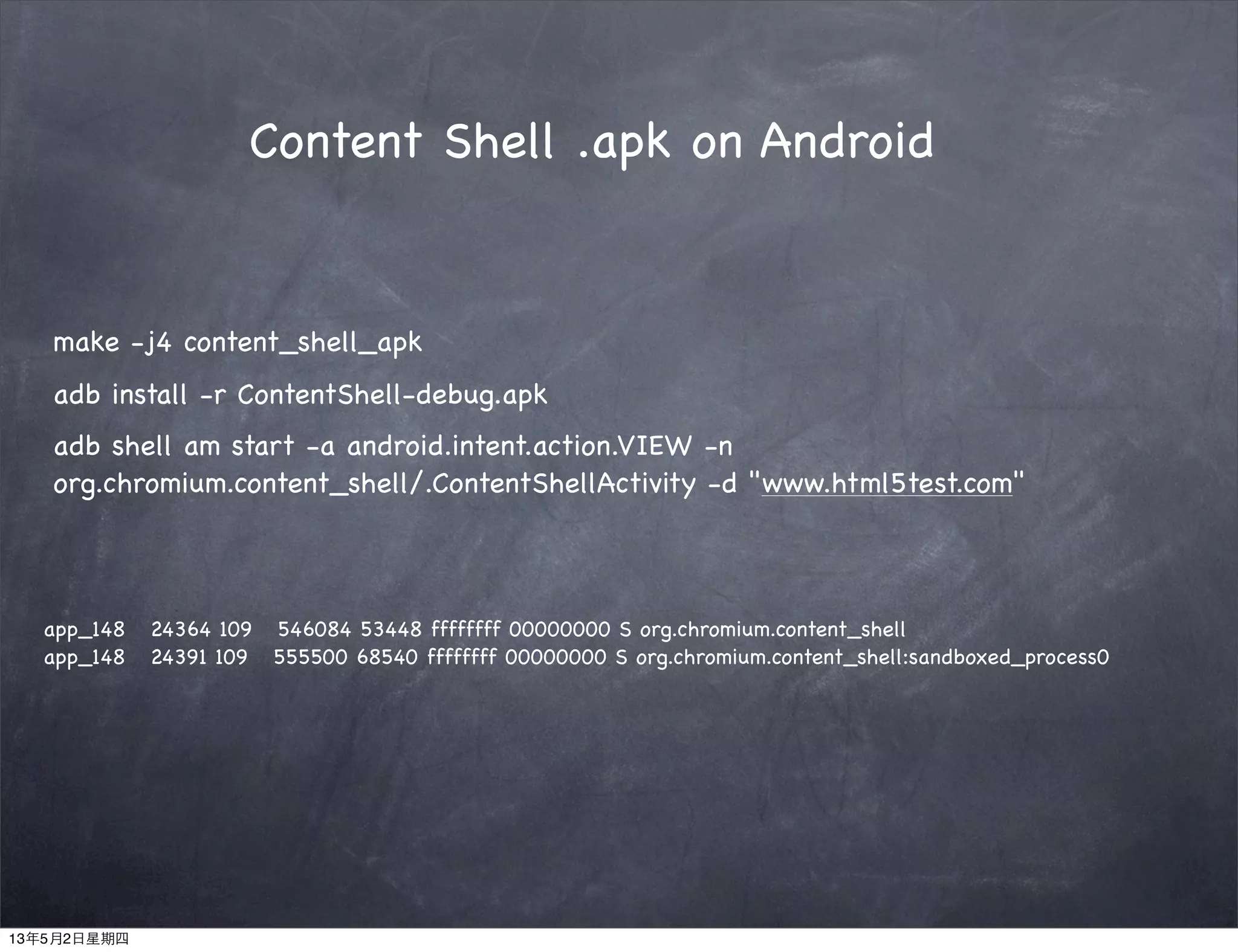 adb shell am start -a android.intent.action.VIEW -n
org.chromium.content_shell/.ContentShellActivity -d "www.html5test.com"
Content Shell .apk on Android
make -j4 content_shell_apk
adb install -r ContentShell-debug.apk
app_148 24364 109 546084 53448 ffffffff 00000000 S org.chromium.content_shell
app_148 24391 109 555500 68540 ffffffff 00000000 S org.chromium.content_shell:sandboxed_process0
13年5月2日星期四
 