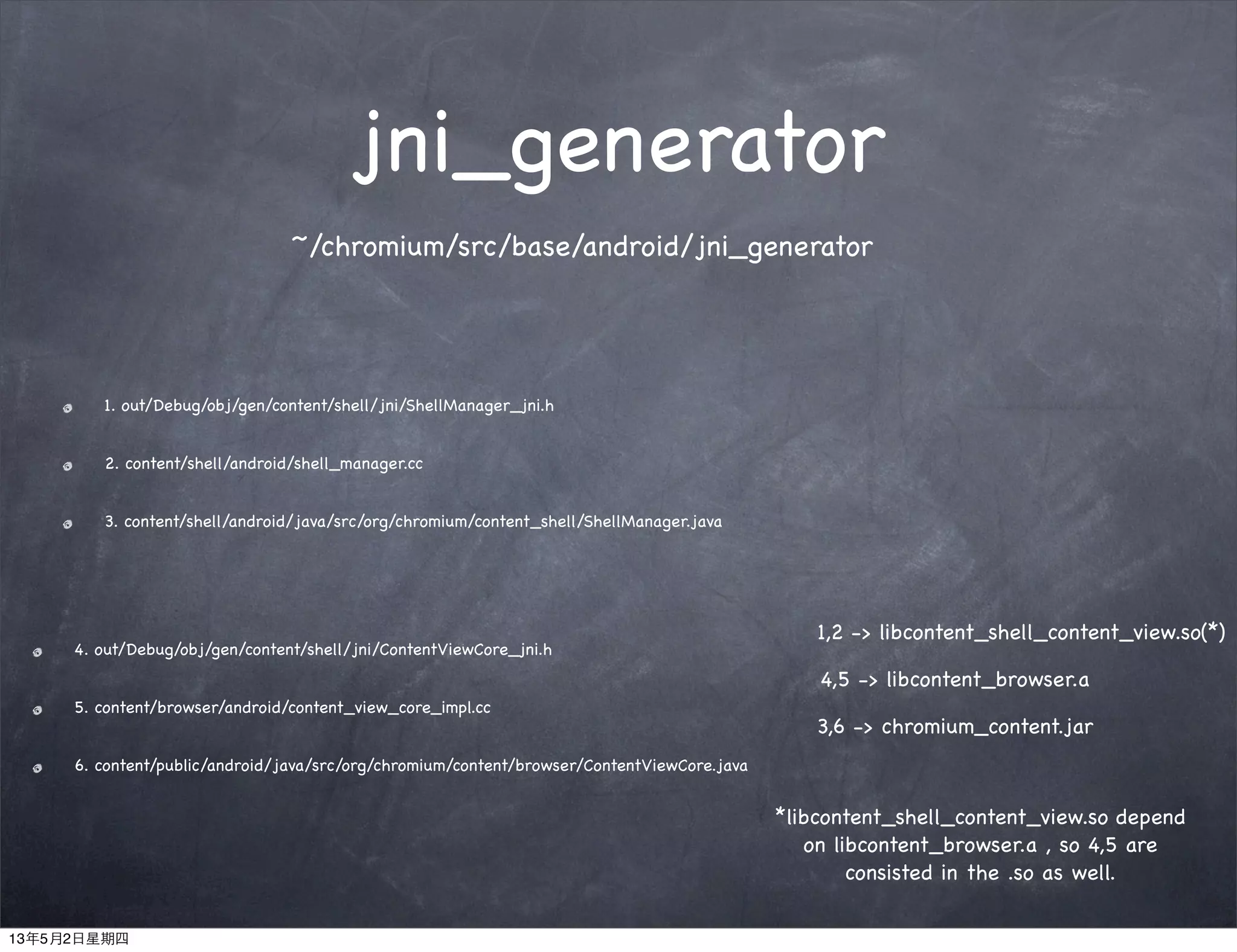 jni_generator
1. out/Debug/obj/gen/content/shell/jni/ShellManager_jni.h
2. content/shell/android/shell_manager.cc
3. content/shell/android/java/src/org/chromium/content_shell/ShellManager.java
4. out/Debug/obj/gen/content/shell/jni/ContentViewCore_jni.h
5. content/browser/android/content_view_core_impl.cc
6. content/public/android/java/src/org/chromium/content/browser/ContentViewCore.java
4,5 -> libcontent_browser.a
3,6 -> chromium_content.jar
1,2 -> libcontent_shell_content_view.so(*)
*libcontent_shell_content_view.so depend
on libcontent_browser.a , so 4,5 are
consisted in the .so as well.
~/chromium/src/base/android/jni_generator
13年5月2日星期四
 