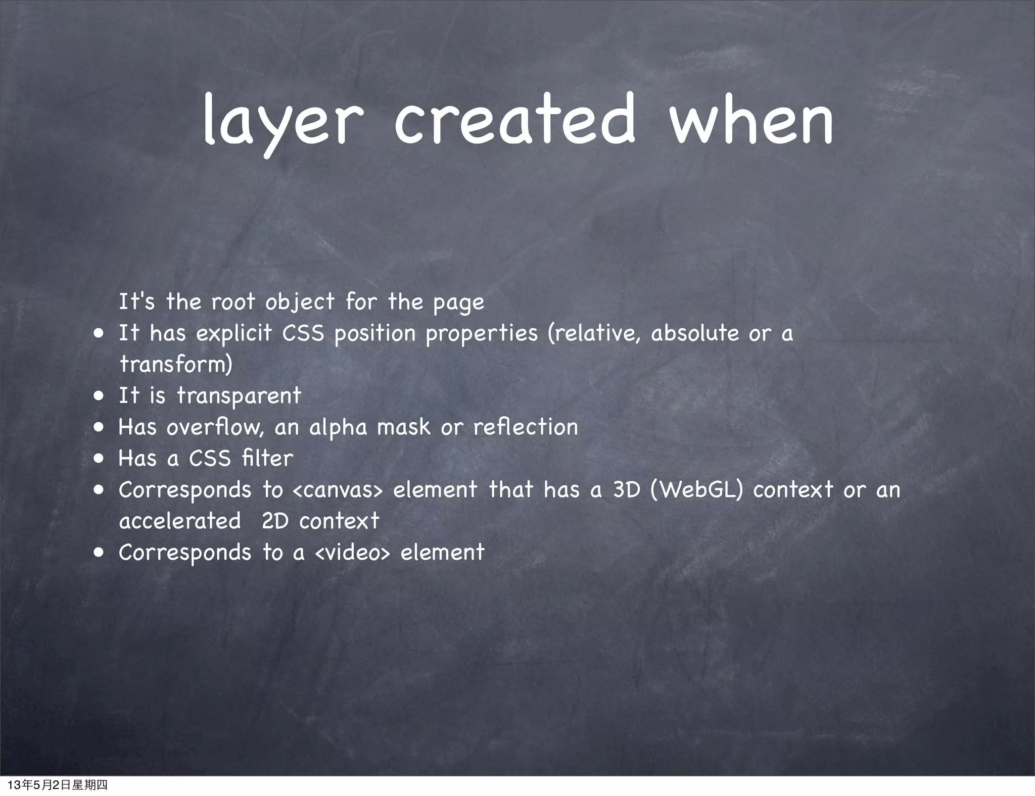 layer created when
It's the root object for the page
• It has explicit CSS position properties (relative, absolute or a
transform)
• It is transparent
• Has overﬂow, an alpha mask or reﬂection
• Has a CSS ﬁlter
• Corresponds to <canvas> element that has a 3D (WebGL) context or an
accelerated 2D context
• Corresponds to a <video> element
13年5月2日星期四
 