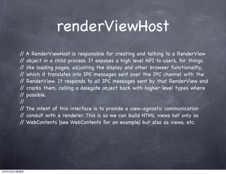 renderViewHost
// A RenderViewHost is responsible for creating and talking to a RenderView
// object in a child process. It exposes a high level API to users, for things
// like loading pages, adjusting the display and other browser functionality,
// which it translates into IPC messages sent over the IPC channel with the
// RenderView. It responds to all IPC messages sent by that RenderView and
// cracks them, calling a delegate object back with higher level types where
// possible.
//
// The intent of this interface is to provide a view-agnostic communication
// conduit with a renderer. This is so we can build HTML views not only as
// WebContents (see WebContents for an example) but also as views, etc.
13年5月2日星期四
 