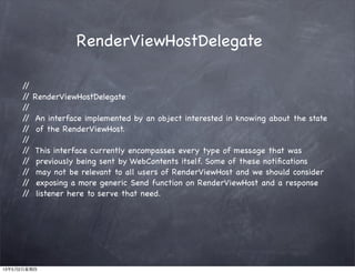 RenderViewHostDelegate
//
// RenderViewHostDelegate
//
// An interface implemented by an object interested in knowing about the state
// of the RenderViewHost.
//
// This interface currently encompasses every type of message that was
// previously being sent by WebContents itself. Some of these notiﬁcations
// may not be relevant to all users of RenderViewHost and we should consider
// exposing a more generic Send function on RenderViewHost and a response
// listener here to serve that need.
13年5月2日星期四
 
