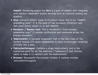 WebKit: Rendering engine.The Port is a part of WebKit that integrates
with platform dependent system services such as resource loading and
graphics.
• Glue: Converts WebKit types to Chromium types. This is our "WebKit
embedding layer." It is the basis of two browsers, Chromium, and
test_shell (which allows us to test WebKit).
• Renderer / Render host: This is Chromium's "multi-process
embedding layer." It proxies notiﬁcations and commands across the
process boundary.
• WebContents: A reusable component that is the main class of the
Content module. It's easily embeddable to allow multiprocess rendering
of HTML into a view.
• TabContentWrapper: Contains a single WebContents, and is the
connection point for all the additions ("TabHelpers") that Chrome
wants to keep in 1:1 relation with the WebContents.
• Browser: Represents the browser window, it contains multiple
TabContentsWrappers.
13年5月2日星期四
 