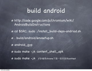 build android
http://code.google.com/p/chromium/wiki/
AndroidBuildInstructions
cd $SRC; sudo ./install_build-deps-andriod.sh
. build/android/envsetup.sh
android_gyp
sudo make -j4 content_shell_apk
sudo make -j4 //多编译chrome下面⼀一些东西和unittest
13年5月2日星期四
 