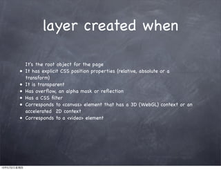 layer created when
It's the root object for the page
• It has explicit CSS position properties (relative, absolute or a
transform)
• It is transparent
• Has overﬂow, an alpha mask or reﬂection
• Has a CSS ﬁlter
• Corresponds to <canvas> element that has a 3D (WebGL) context or an
accelerated 2D context
• Corresponds to a <video> element
13年5月2日星期四
 
