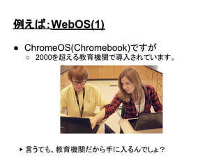 例えば：WebOS(1)

● ChromeOS(Chromebook)ですが
  ○ 2000を超える教育機関で導入されています。




 ▶ 言うても、教育機関だから手に入るんでしょ？
 