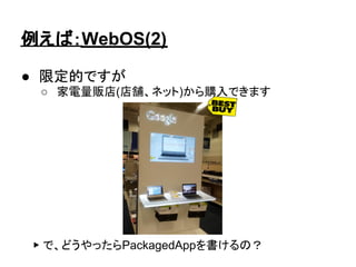 例えば：WebOS(2)

● 限定的ですが
 ○ 家電量販店(店舗、ネット)から購入できます




 ▶ で、どうやったらPackagedAppを書けるの？
 