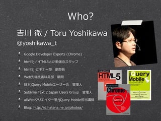 Who?
Google ?Developer ?Experts ?(Chrome)
html5jHTML5Ȥ㏊᥹å
html5j ?ӥʩ`???L
Webȶ˼gζ?ҊҊ?
?ձjQuery ?Mobile``??
Sublime ?Text ?2 ?Japan ?Users ?Group??
allWebꥨ`/jQuery ?Mobilev
Blog: ?http://d.hatena.ne.jp/pikotea/
 ? ?/ ?Toru ?Yoshikawa
@yoshikawa_?t
 