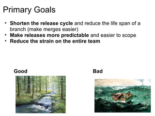 Primary Goals
• Shorten the release cycle and reduce the life span of a
  branch (make merges easier)
• Make releases more predictable and easier to scope
• Reduce the strain on the entire team




   Good                              Bad
 