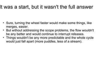 It was a start, but it wasn't the full answer

 • Sure, turning the wheel faster would make some things, like
   merges, easier.
 • But without addressing the scope problems, the flow wouldn't
   be any better and would continue to interrupt releases.
 • Things wouldn't be any more predictable and the whole cycle
   would just fall apart (more puddles, less of a stream).
 