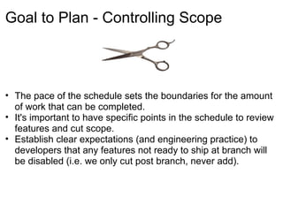 Goal to Plan - Controlling Scope



• The pace of the schedule sets the boundaries for the amount
  of work that can be completed.
• It's important to have specific points in the schedule to review
  features and cut scope.
• Establish clear expectations (and engineering practice) to
  developers that any features not ready to ship at branch will
  be disabled (i.e. we only cut post branch, never add).
 