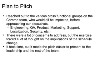 Plan to Pitch
• Reached out to the various cross functional groups on the
  Chrome team, who would all be impacted, before
  approaching our executives.
   o Engineering, QA, Product, Marketing, Support,
      Localization, Security, etc...
• There were a lot of concerns to address, but the exercise
  forced a lot of thought on the implications of the schedule
  change.
• It took time, but it made the pitch easier to present to the
  leadership and the rest of the team.
 