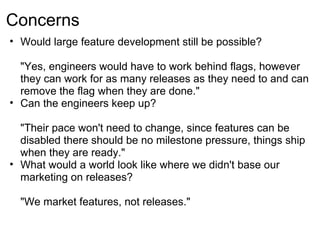 Concerns
• Would large feature development still be possible?

  "Yes, engineers would have to work behind flags, however
  they can work for as many releases as they need to and can
  remove the flag when they are done."
• Can the engineers keep up?

  "Their pace won't need to change, since features can be
  disabled there should be no milestone pressure, things ship
  when they are ready."
• What would a world look like where we didn't base our
  marketing on releases?

  "We market features, not releases."
 