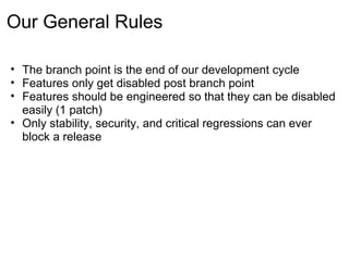 Our General Rules

• The branch point is the end of our development cycle
• Features only get disabled post branch point
• Features should be engineered so that they can be disabled
  easily (1 patch)
• Only stability, security, and critical regressions can ever
  block a release
 