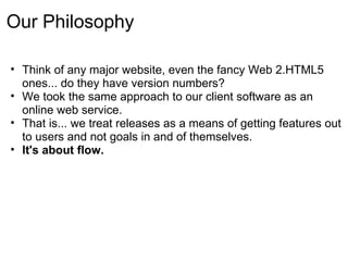 Our Philosophy

• Think of any major website, even the fancy Web 2.HTML5
  ones... do they have version numbers?
• We took the same approach to our client software as an
  online web service.
• That is... we treat releases as a means of getting features out
  to users and not goals in and of themselves.
• It's about flow.
 