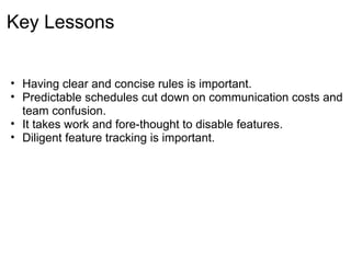 Key Lessons


• Having clear and concise rules is important.
• Predictable schedules cut down on communication costs and
  team confusion.
• It takes work and fore-thought to disable features.
• Diligent feature tracking is important.
 