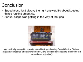 Conclusion
• Speed alone isn't always the right answer, it's about keeping
  things running smoothly.
• For us, scope was getting in the way of that goal.




   We basically wanted to operate more like trains leaving Grand Central Station
(regularly scheduled and always on time), and less like taxis leaving the Bronx (ad
                             hoc and unpredictable).
 