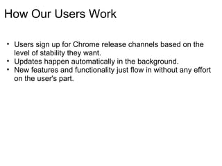 How Our Users Work

• Users sign up for Chrome release channels based on the
  level of stability they want.
• Updates happen automatically in the background.
• New features and functionality just flow in without any effort
  on the user's part.
 