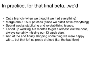 In practice, for that final beta...we'd

• Cut a branch (when we thought we had everything)
• Merge about ~500 patches (since we didn't have everything)
• Spend weeks stabilizing and re-stabilizing issues.
• Ended up working 1-3 months to get a release out the door,
  always certainly missing our 13 week plan.
• And at the end finally shipping something we were happy
  with... but that left us pretty drained (i.e. the bad flow)
 