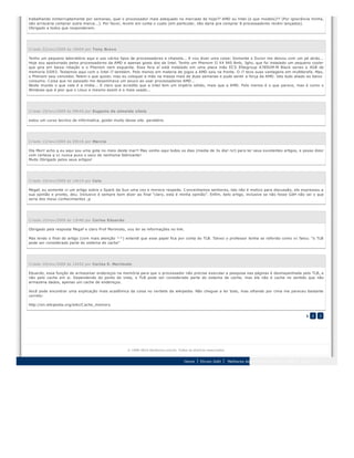 trabalhando ininterruptamente por semanas, qual o processador mais adequado no mercado de hoje?? AMD ou Intel (e que modelo)?? (Por ignorância minha,
não arriscaria comprar outra marca...). Por favor, levem em conta o custo (em particular, não daria pra comprar 8 processadores recém lançados).
Obrigado a todos que responderem.
Criado 22/nov/2009 às 19h04 por Tony Bravo
Tenho um pequeno laboratório aqui e uso vários tipos de processadores e chipsets... E vou dizer uma coisa: Somente o Duron me deixou com um pé atrás...
Hoje sou apaixonado pelos processadores da AMD e apenas gosto dos da Intel. Tenho um Phenom II X4 945 8mb, 3ghz, que foi instalado um pequeno cooler
que gira em baixa rotação e o Phenom nem esquenta. Essa fera aí está instalado em uma placa mãe ECS Elitegroup A785GM-M Black series e 4GB de
memoria DDR3. Testamos aqui com o Intel i7 também. Pelo menos em materia de jogos a AMD saiu na frente. O i7 teve suas vantagens em multitarefa. Mas,
o Phenom saiu vencedor. Falem o que quizer, mas eu coloquei a mão na massa mais de duas semanas e pude sentir a força da AMD. Isto tudo aliado ao baixo
consumo. Coisa que no passado me desanimava um pouco ao usar processadores AMD...
Neste mundo o que vale é a midia... E claro que acredito que a Intel tem um império sólido, mais que a AMD. Pelo menos é o que parece, mas é como o
Windows que é pior que o Linux e mesmo assim é o mais usado...
Criado 19/nov/2009 às 09h45 por Eugenio de almeida vilela
estou um curso tecnico de informatica, gostei muito desse site. parabéns
Criado 13/nov/2009 às 09h16 por Marcio
Ola Mori! acho q eu aqui sou uma gota no meio deste mar!! Mas venho aqui todos os dias (media de 3x dia! rs!) para ler seus excelentes artigos, e posso dizer
com certeza q vc nunca puxo o saco de nenhuma fabricante!
Muito Obrigado pelos seus artigos!
Criado 10/nov/2009 às 14h14 por Caio
Megaf, eu somente vi um artigo sobre o Spark da Sun uma vez e merece respeito. Convenhamos senhores, isto não é motivo para discussão, ele expressou a
sua opinião e pronto, deu. Inclusive é sempre bom dizer ao final "claro, esta é minha opinião". Enfim, belo artigo, inclusive se não fosse GdH não sei o que
seria dos meus conhecimentos ;p
Criado 10/nov/2009 às 13h40 por Carlos Eduardo
Obrigado pela resposta Megaf e claro Prof Morimoto, vou ler as informações no link.
Mas lendo o final do artigo (com mais atenção ^^) entendi que esse papel fica por conta do TLB. Talvez o professor tenha se referido como vc falou: "o TLB
pode ser considerado parte do sistema de cache"
Criado 10/nov/2009 às 12h52 por Carlos E. Morimoto
Eduardo, essa função de armazenar endereços na memória para que o processador não precise executar a pesquisa nas páginas é desmepenhada pelo TLB, e
não pelo cache em si. Dependendo do ponto de vista, o TLB pode ser considerado parte do sistema de cache, mas ele não é cache no sentido que não
armazena dados, apenas um cache de endereços.
Você pode encontrar uma explicação mais acadêmica da coisa no verbete da wikipedia. Não cheguei a ler todo, mas olhando por cima me pareceu bastante
correto:
http://en.wikipedia.org/wiki/Cache_memory
1 2 3
© 1999-2013 Hardware.com.br. Todos os direitos reservados.
Home Fórum GdH Melhores tópicos Fórum GdH RSS Topo
 