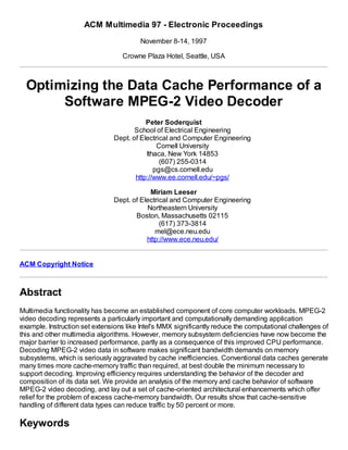 ACM Multimedia 97 - Electronic Proceedings
November 8-14, 1997
Crowne Plaza Hotel, Seattle, USA
Optimizing the Data Cache Performance of a
Software MPEG-2 Video Decoder
Peter Soderquist
School of Electrical Engineering
Dept. of Electrical and Computer Engineering
Cornell University
Ithaca, New York 14853
(607) 255-0314
pgs@cs.cornell.edu
http://www.ee.cornell.edu/~pgs/
Miriam Leeser
Dept. of Electrical and Computer Engineering
Northeastern University
Boston, Massachusetts 02115
(617) 373-3814
mel@ece.neu.edu
http://www.ece.neu.edu/
ACM Copyright Notice
Abstract
Multimedia functionality has become an established component of core computer workloads. MPEG-2
video decoding represents a particularly important and computationally demanding application
example. Instruction set extensions like Intel's MMX significantly reduce the computational challenges of
this and other multimedia algorithms. However, memory subsystem deficiencies have now become the
major barrier to increased performance, partly as a consequence of this improved CPU performance.
Decoding MPEG-2 video data in software makes significant bandwidth demands on memory
subsystems, which is seriously aggravated by cache inefficiencies. Conventional data caches generate
many times more cache-memory traffic than required, at best double the minimum necessary to
support decoding. Improving efficiency requires understanding the behavior of the decoder and
composition of its data set. We provide an analysis of the memory and cache behavior of software
MPEG-2 video decoding, and lay out a set of cache-oriented architectural enhancements which offer
relief for the problem of excess cache-memory bandwidth. Our results show that cache-sensitive
handling of different data types can reduce traffic by 50 percent or more.
Keywords
 