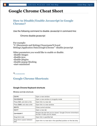 Google Chrome Cheat Sheet
How to Disable/Enable Javascript in Google
Chrome?
Use the following command to disable Javascript in command line:
Chrome disable-javascript
For example:
"C:Documents and Settings%username%Local
SettingsApplication DataGoogleChrome" -disable-javascript
Other parameters you would like to enable or disable:
-disable-images
-disable-java
-disable-plugins
-disable-popup-blocking
-start-maximized
.0 comments
Google Chrome Shortcuts
Window and tab shortcuts
Next Blog» Create Blog | Sign InSEARCH BLOG FLAG BLOG SHARE
Google Chrome Keyboard shortcuts
Ctrl+N Open a new window
Ctrl+Shift+N Open a new window in incognito mode
Press Ctrl, and click a link Open link in a new tab
Press Shift, and click a link Open link in a new window
Alt+F4 Close current window
Ctrl+T Open a new tab
Ctrl+Shift+T
Reopen the last tab you've closed. Google Chrome remembers
the last 10 tabs you've closed.
Drag link to tab Open link in specified tab
Drag link to space between
tabs
Open link in a new tab in the specified position on the tab strip
 
