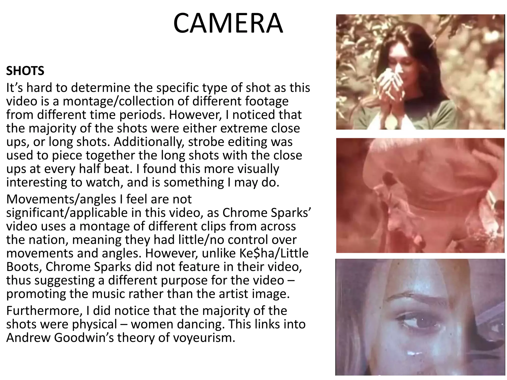 CAMERA
SHOTS
It’s hard to determine the specific type of shot as this
video is a montage/collection of different footage
from different time periods. However, I noticed that
the majority of the shots were either extreme close
ups, or long shots. Additionally, strobe editing was
used to piece together the long shots with the close
ups at every half beat. I found this more visually
interesting to watch, and is something I may do.
Movements/angles I feel are not
significant/applicable in this video, as Chrome Sparks’
video uses a montage of different clips from across
the nation, meaning they had little/no control over
movements and angles. However, unlike Ke$ha/Little
Boots, Chrome Sparks did not feature in their video,
thus suggesting a different purpose for the video –
promoting the music rather than the artist image.
Furthermore, I did notice that the majority of the
shots were physical – women dancing. This links into
Andrew Goodwin’s theory of voyeurism.
 