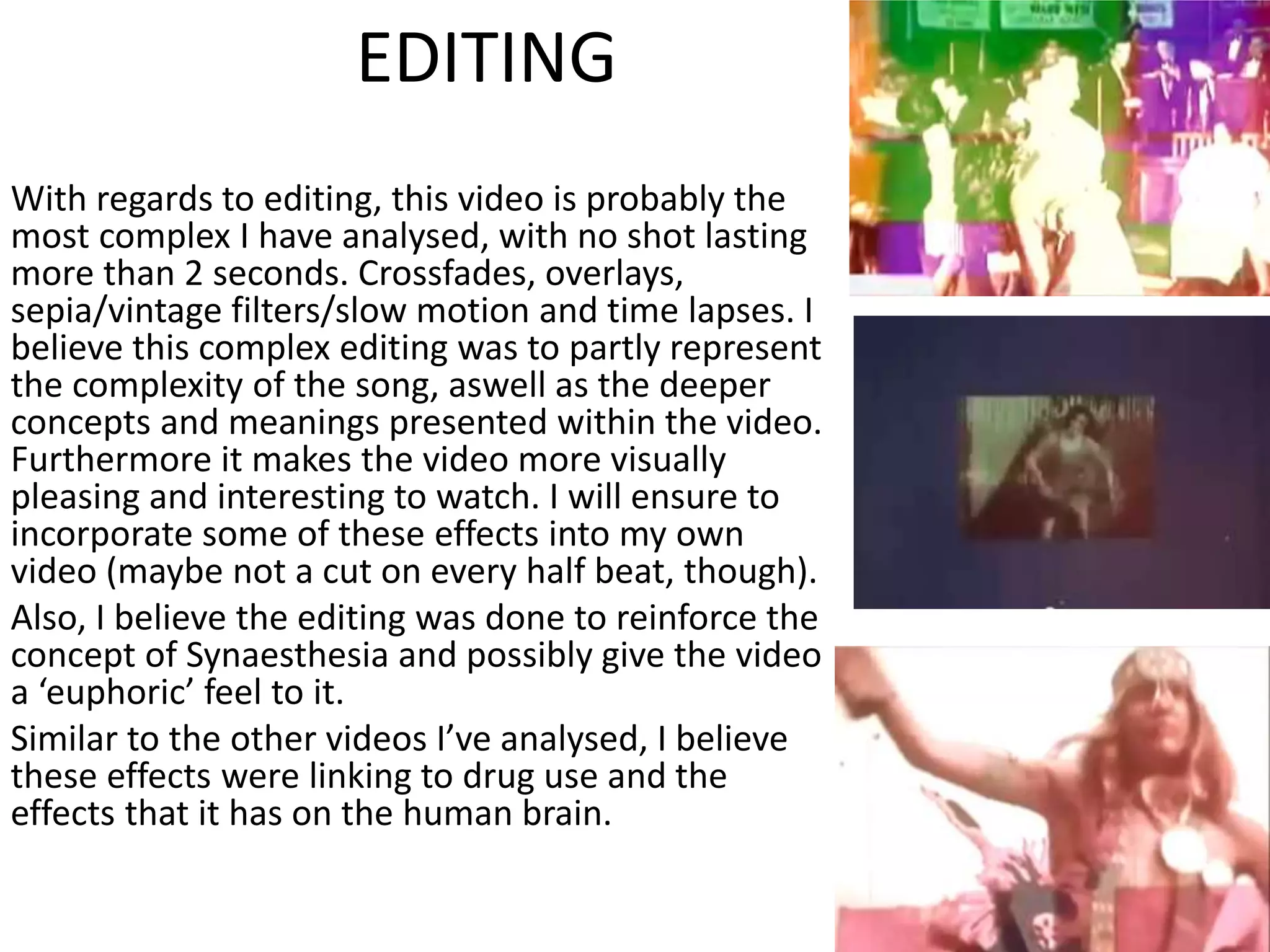 EDITING
With regards to editing, this video is probably the
most complex I have analysed, with no shot lasting
more than 2 seconds. Crossfades, overlays,
sepia/vintage filters/slow motion and time lapses. I
believe this complex editing was to partly represent
the complexity of the song, aswell as the deeper
concepts and meanings presented within the video.
Furthermore it makes the video more visually
pleasing and interesting to watch. I will ensure to
incorporate some of these effects into my own
video (maybe not a cut on every half beat, though).
Also, I believe the editing was done to reinforce the
concept of Synaesthesia and possibly give the video
a ‘euphoric’ feel to it.
Similar to the other videos I’ve analysed, I believe
these effects were linking to drug use and the
effects that it has on the human brain.
 