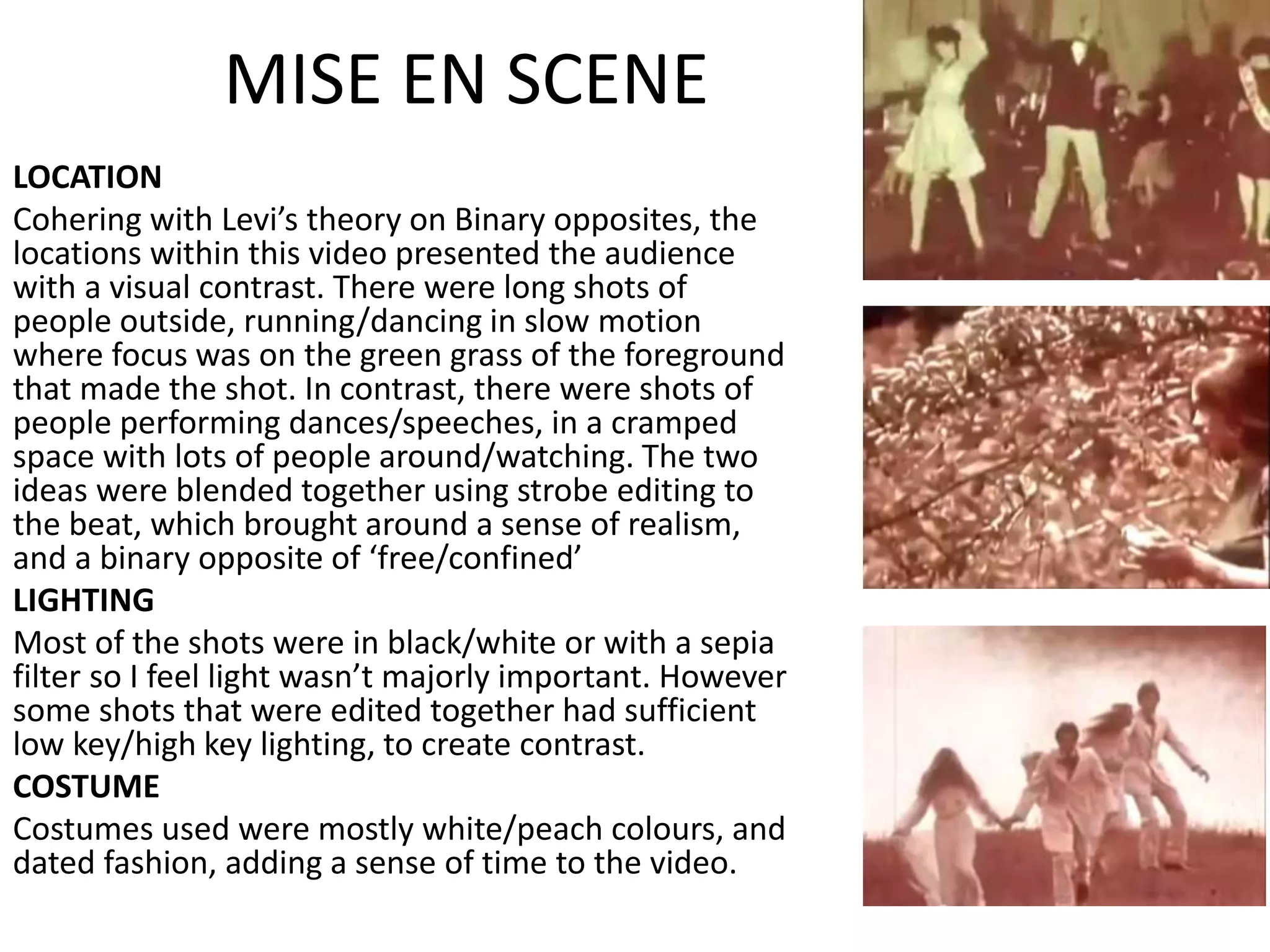 MISE EN SCENE
LOCATION
Cohering with Levi’s theory on Binary opposites, the
locations within this video presented the audience
with a visual contrast. There were long shots of
people outside, running/dancing in slow motion
where focus was on the green grass of the foreground
that made the shot. In contrast, there were shots of
people performing dances/speeches, in a cramped
space with lots of people around/watching. The two
ideas were blended together using strobe editing to
the beat, which brought around a sense of realism,
and a binary opposite of ‘free/confined’
LIGHTING
Most of the shots were in black/white or with a sepia
filter so I feel light wasn’t majorly important. However
some shots that were edited together had sufficient
low key/high key lighting, to create contrast.
COSTUME
Costumes used were mostly white/peach colours, and
dated fashion, adding a sense of time to the video.
 