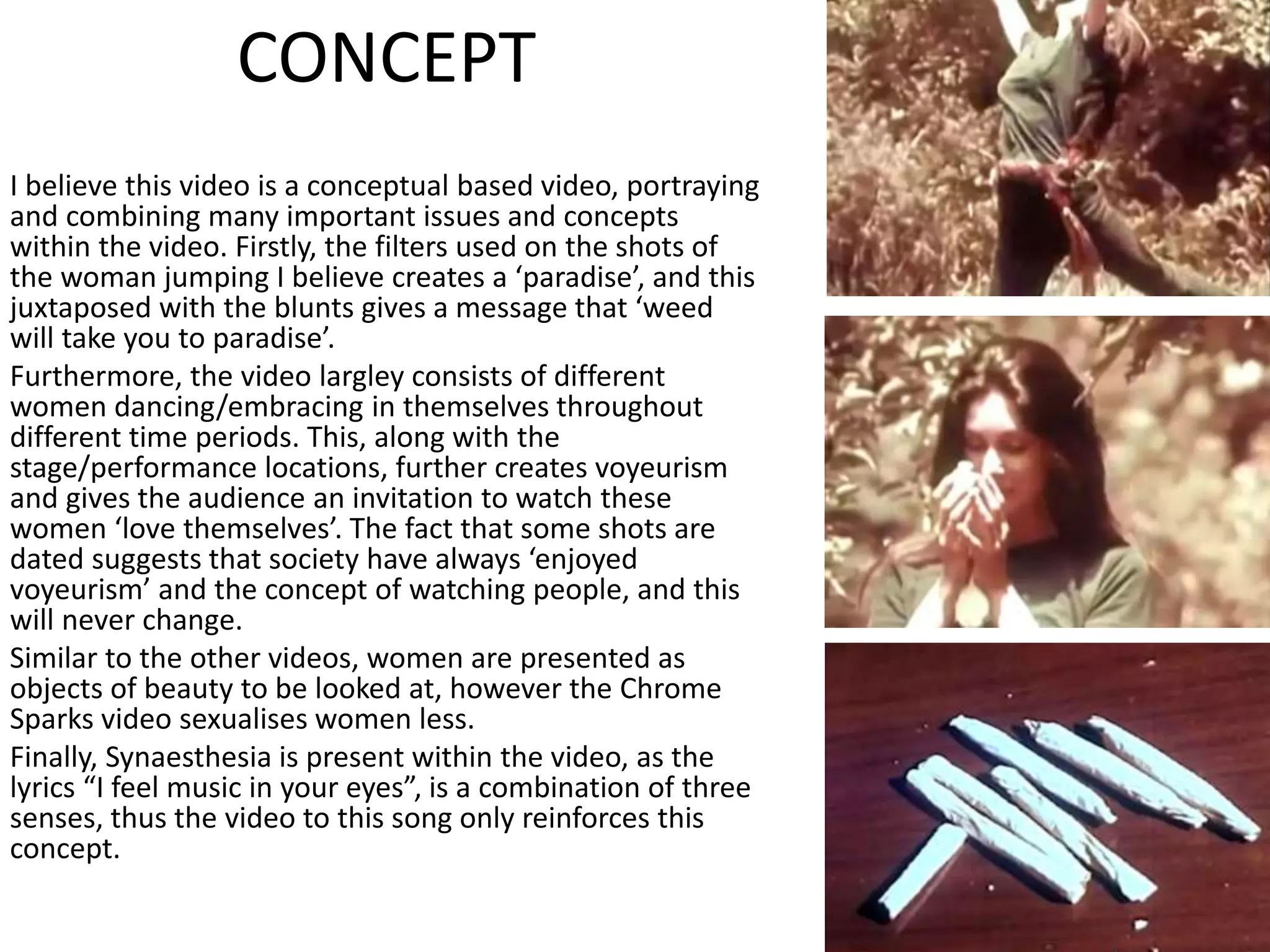 CONCEPT
I believe this video is a conceptual based video, portraying
and combining many important issues and concepts
within the video. Firstly, the filters used on the shots of
the woman jumping I believe creates a ‘paradise’, and this
juxtaposed with the blunts gives a message that ‘weed
will take you to paradise’.
Furthermore, the video largley consists of different
women dancing/embracing in themselves throughout
different time periods. This, along with the
stage/performance locations, further creates voyeurism
and gives the audience an invitation to watch these
women ‘love themselves’. The fact that some shots are
dated suggests that society have always ‘enjoyed
voyeurism’ and the concept of watching people, and this
will never change.
Similar to the other videos, women are presented as
objects of beauty to be looked at, however the Chrome
Sparks video sexualises women less.
Finally, Synaesthesia is present within the video, as the
lyrics “I feel music in your eyes”, is a combination of three
senses, thus the video to this song only reinforces this
concept.
 