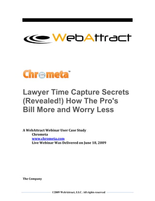  
 
 
 



                                                                  
 
 
 
 
 
 
 


                               




Lawyer Time Capture Secrets
(Revealed!) How The Pro's
Bill More and Worry Less                                      
 
 
 
 
A WebAttract Webinar User Case Study 
    Chrometa 
    www.chrometa.com 
    Live Webinar Was Delivered on June 18, 2009 
 
 
 
 
 
 
 
 
 
The Company 


 
                ©2009 WebAttract, LLC. All rights reserved
 