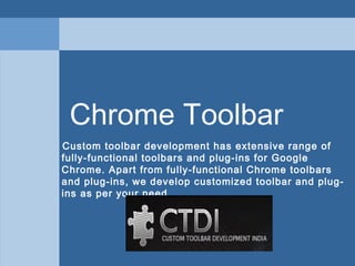 Chrome Toolbar
Custom toolbar development has extensive range of
fully-functional toolbars and plug-ins for Google
Chrome. Apart from fully-functional Chrome toolbars
and plug-ins, we develop customized toolbar and plug-
ins as per your need.
 
