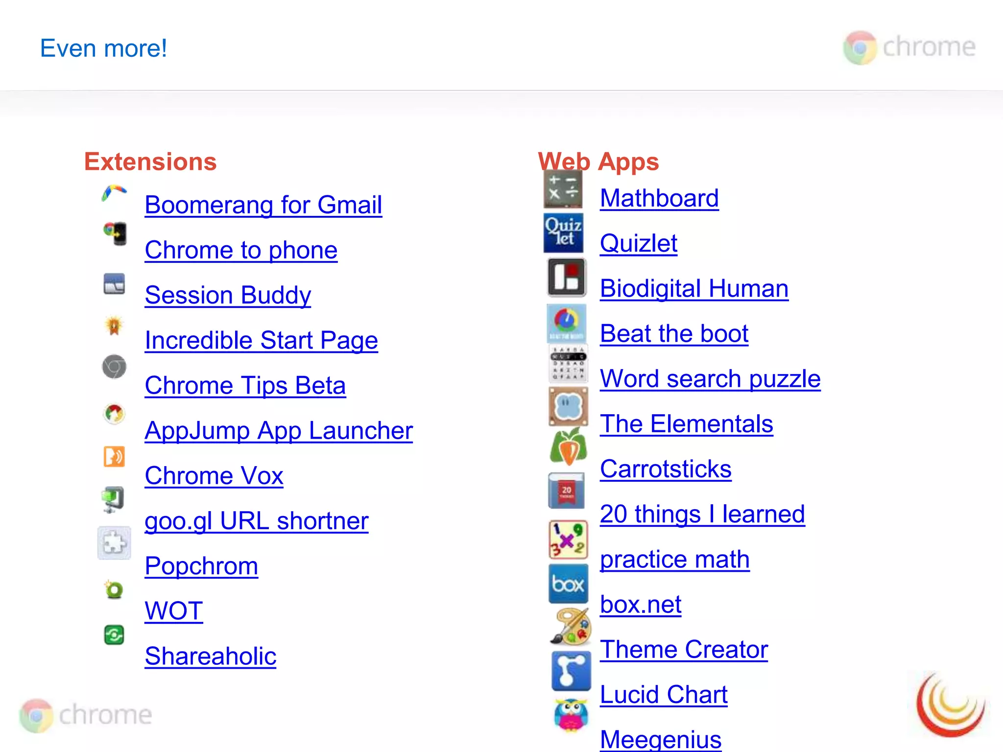 Even more! 
Extensions Web Apps 
Boomerang for Gmail 
Chrome to phone 
Session Buddy 
Incredible Start Page 
Chrome Tips Beta 
AppJump App Launcher 
Chrome Vox 
goo.gl URL shortner 
Popchrom 
WOT 
Shareaholic 
Mathboard 
Quizlet 
Biodigital Human 
Beat the boot 
Word search puzzle 
The Elementals 
Carrotsticks 
20 things I learned 
practice math 
box.net 
Theme Creator 
Lucid Chart 
Meegenius 
 