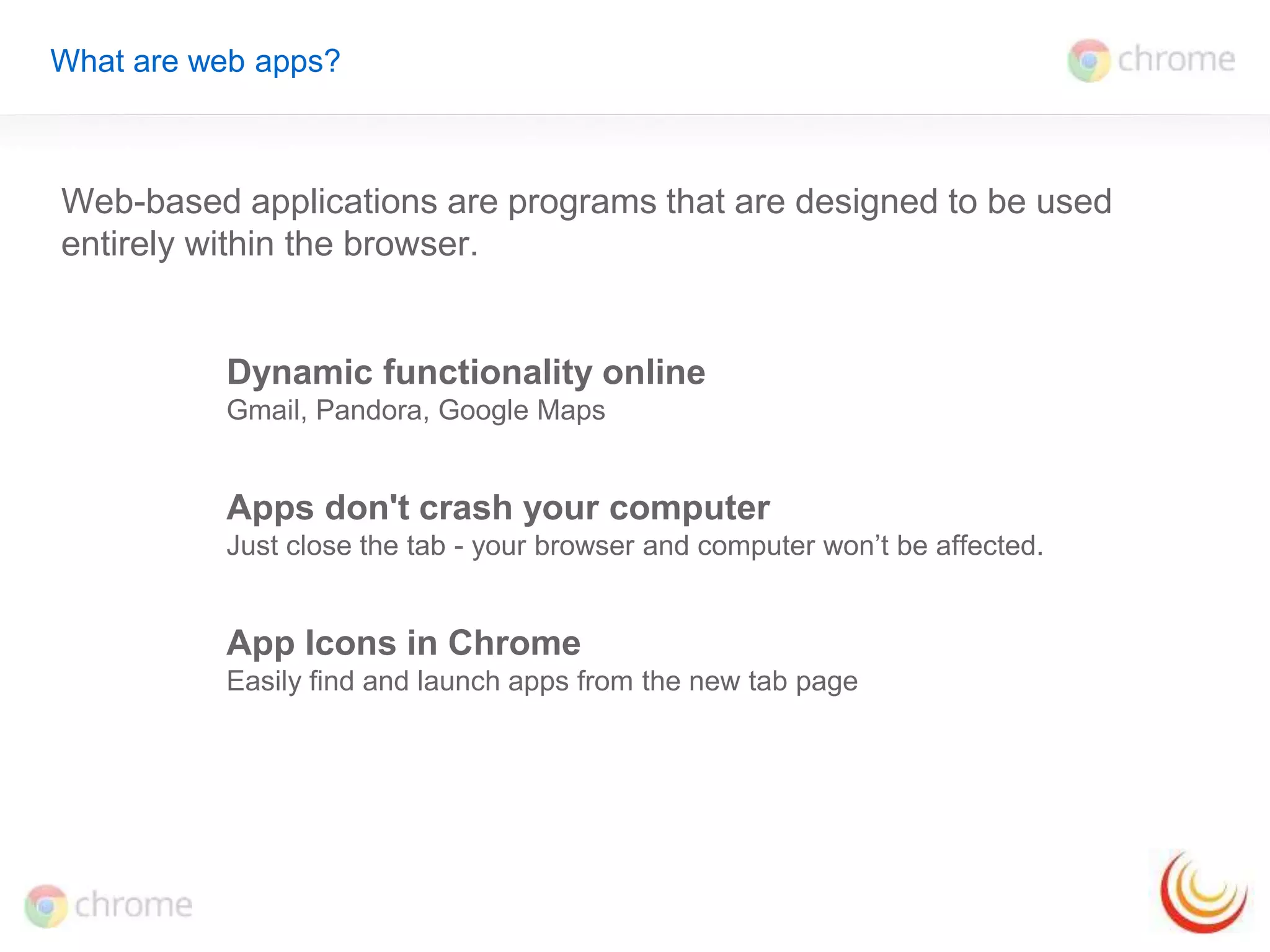 What are web apps? 
Web-based applications are programs that are designed to be used 
entirely within the browser. 
Dynamic functionality online 
Gmail, Pandora, Google Maps 
Apps don't crash your computer 
Just close the tab - your browser and computer won’t be affected. 
App Icons in Chrome 
Easily find and launch apps from the new tab page 
 