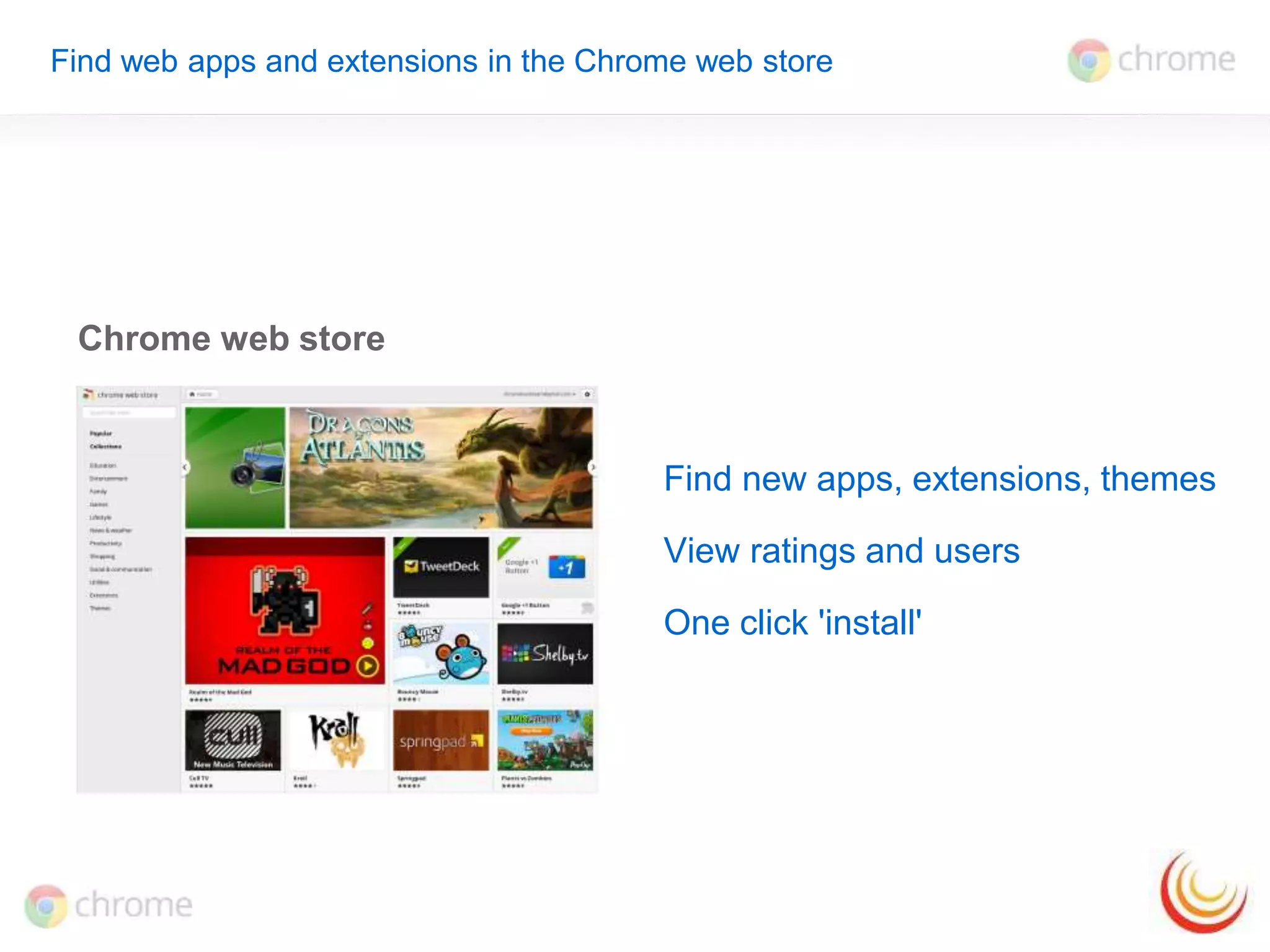Find web apps and extensions in the Chrome web store 
Chrome web store 
Find new apps, extensions, themes 
View ratings and users 
One click 'install' 
 