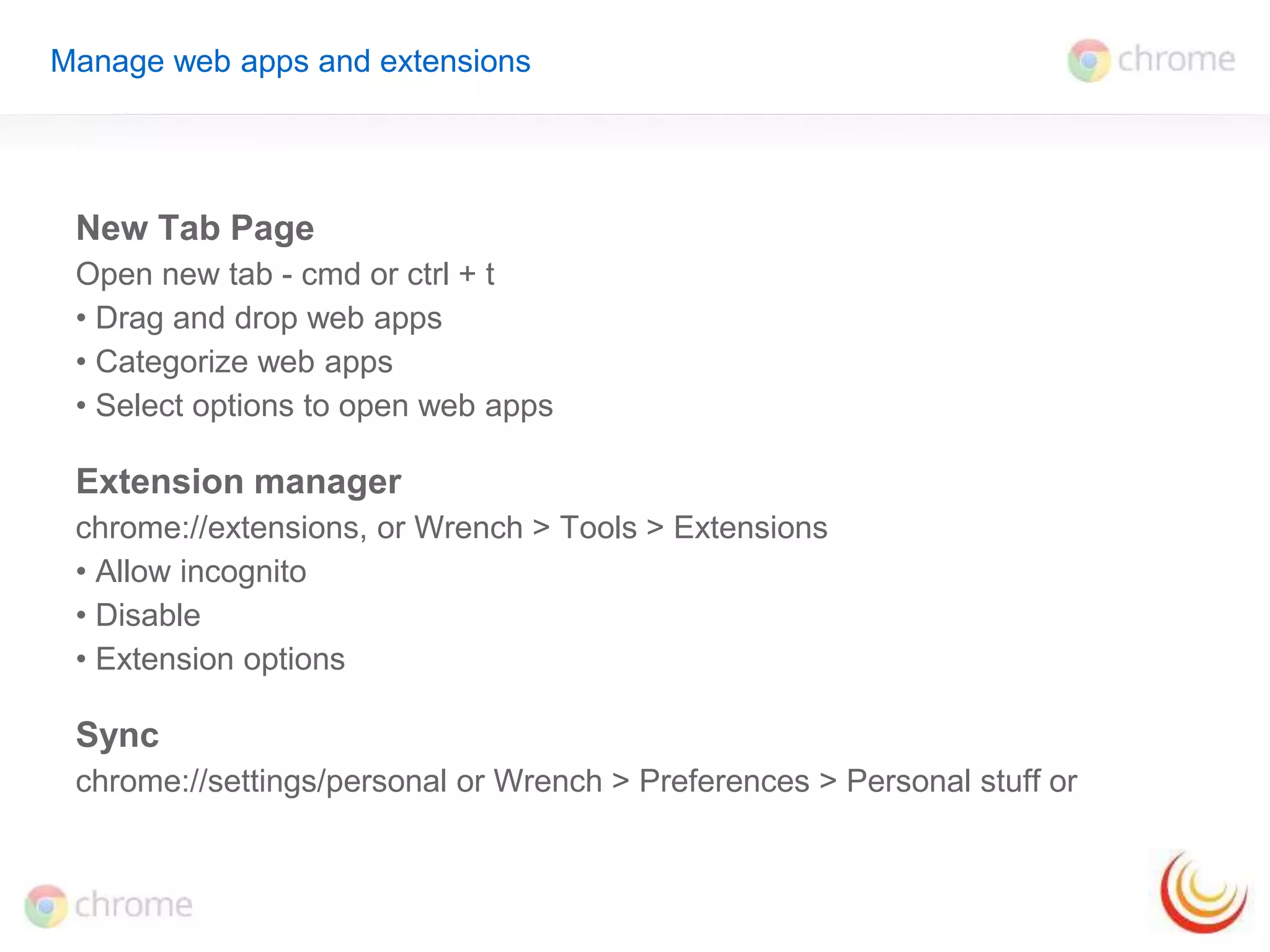 Manage web apps and extensions 
New Tab Page 
Open new tab - cmd or ctrl + t 
• Drag and drop web apps 
• Categorize web apps 
• Select options to open web apps 
Extension manager 
chrome://extensions, or Wrench > Tools > Extensions 
• Allow incognito 
• Disable 
• Extension options 
Sync 
chrome://settings/personal or Wrench > Preferences > Personal stuff or 
 
