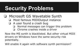 Security Problems
❏ Microsoft GS Wavetable Synth
❏ Most famous MIDIOutput instance
❏ A user found a crash bug
❏ Normal messages can trigger this problem
❏ Chrome crashes inside a driver
Now the MS synth is blacklisted. But other virtual MIDI
drivers on Windows have the same security risk
potentially.
Will enable it again with software synth permission?
 