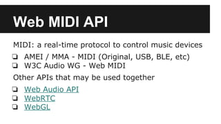 Web MIDI API
MIDI: a real-time protocol to control music devices
❏ AMEI / MMA - MIDI (Original, USB, BLE, etc)
❏ W3C Audio WG - Web MIDI
Other APIs that may be used together
❏ Web Audio API
❏ WebRTC
❏ WebGL
 