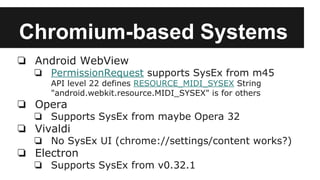 Chromium-based Systems
❏ Android WebView
❏ PermissionRequest supports SysEx from m45
API level 22 defines RESOURCE_MIDI_SYSEX String
"android.webkit.resource.MIDI_SYSEX" is for others
❏ Opera
❏ Supports SysEx from maybe Opera 32
❏ Vivaldi
❏ No SysEx UI (chrome://settings/content works?)
❏ Electron
❏ Supports SysEx from v0.32.1
 