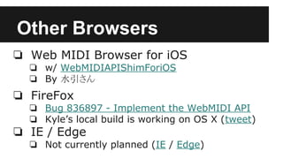 Other Browsers
❏ Web MIDI Browser for iOS
❏ w/ WebMIDIAPIShimForiOS
❏ By 水引さん
❏ FireFox
❏ Bug 836897 - Implement the WebMIDI API
❏ Kyle’s local build is working on OS X (tweet)
❏ IE / Edge
❏ Not currently planned (IE / Edge)
 