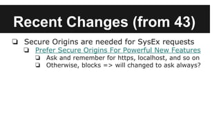 Recent Changes (from 43)
❏ Secure Origins are needed for SysEx requests
❏ Prefer Secure Origins For Powerful New Features
❏ Ask and remember for https, localhost, and so on
❏ Otherwise, blocks => will changed to ask always?
 
