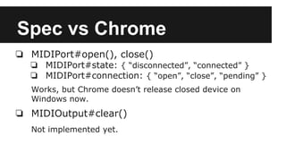 Spec vs Chrome
❏ MIDIPort#open(), close()
❏ MIDIPort#state: { “disconnected”, “connected” }
❏ MIDIPort#connection: { “open”, “close”, “pending” }
Works, but Chrome doesn’t release closed device on
Windows now.
❏ MIDIOutput#clear()
Not implemented yet.
 