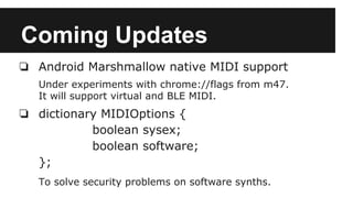 Coming Updates
❏ Android Marshmallow native MIDI support
Under experiments with chrome://flags from m47.
It will support virtual and BLE MIDI.
❏ dictionary MIDIOptions {
boolean sysex;
boolean software;
};
To solve security problems on software synths.
 