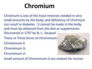 Chromium
Chromium is one of the trace minerals needed in very
small amounts by the body, and deficiency of chromium
can result in diabetes. It cannot be made in the body,
and must be obtained from the diet or supplements.
Discovered in 1797 by N.-L. Vauquel
There re Three forms of chromimum:
Chromimum 0
Chromimum iii
Chromimum vi
Small amount of Chromimum iii are nedeed for human
 