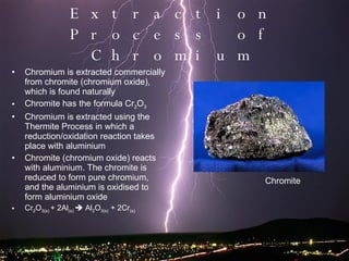 Extraction Process of Chromium Chromium is extracted commercially from chromite (chromium oxide), which is found naturally Chromite has the formula Cr 2 O 3 Chromium is extracted using the Thermite Process in which a reduction/oxidation reaction takes place with aluminium Chromite (chromium oxide) reacts with aluminium. The chromite is reduced to form pure chromium, and the aluminium is oxidised to form aluminium oxide Cr 2 O 3(s)  + 2Al (s)    Al 2 O 3(s)  + 2Cr (s) Chromite 